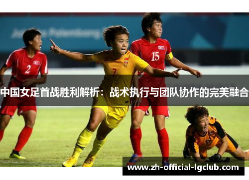 中国女足首战胜利解析：战术执行与团队协作的完美融合