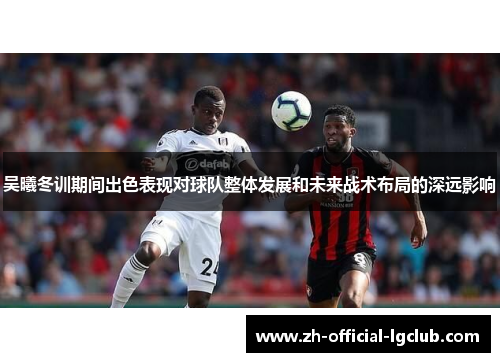 吴曦冬训期间出色表现对球队整体发展和未来战术布局的深远影响