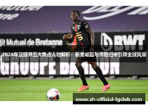 2024年足球界五大焦点人物解析：新星崛起与传奇归来引领全球风潮