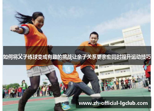 如何将父子练球变成有趣的挑战让亲子关系更亲密同时提升运动技巧
