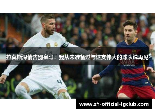 拉莫斯深情告别皇马：我从未准备过与这支伟大的球队说再见