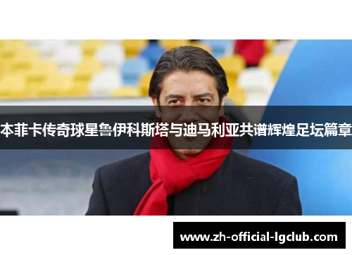 本菲卡传奇球星鲁伊科斯塔与迪马利亚共谱辉煌足坛篇章