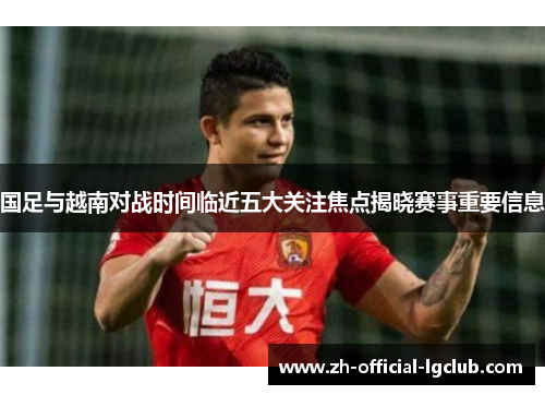 国足与越南对战时间临近五大关注焦点揭晓赛事重要信息