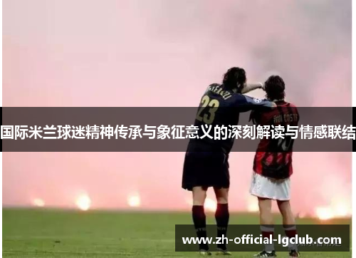 国际米兰球迷精神传承与象征意义的深刻解读与情感联结