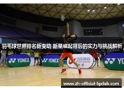 羽毛球世界排名新变动 新星崛起背后的实力与挑战解析