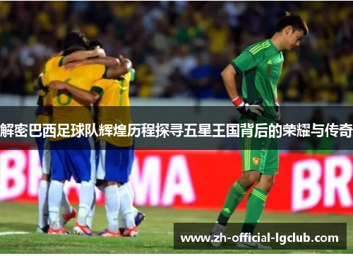 解密巴西足球队辉煌历程探寻五星王国背后的荣耀与传奇