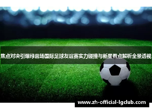 焦点对决引爆绿茵场国际足球友谊赛实力碰撞与新星看点解析全景透视