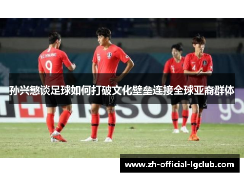 孙兴慜谈足球如何打破文化壁垒连接全球亚裔群体