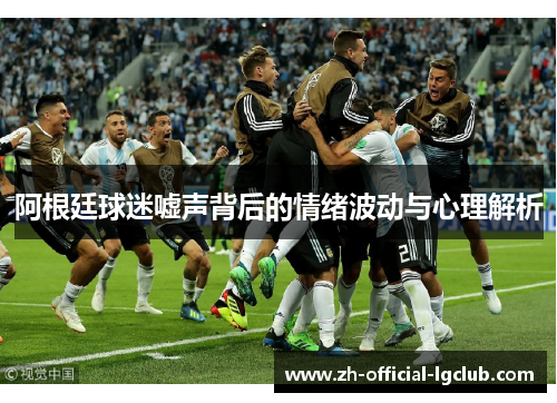 阿根廷球迷嘘声背后的情绪波动与心理解析 阿根廷球迷嘘声背后的情绪波动与心理解析