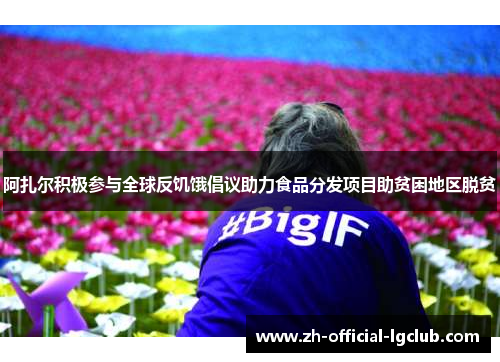 阿扎尔积极参与全球反饥饿倡议助力食品分发项目助贫困地区脱贫 阿扎尔积极参与全球反饥饿倡议助力食品分发项目助贫困地区脱贫